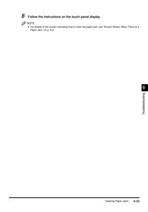 Page 235Clearing Paper Jams6-23
6-236-23 6-23
6
66 6
Troubleshooting
8
88 8Follow the instructions on the touch panel display.
Follow the instructions on the touch panel display.Follow the instructions on the touch panel display. Follow the instructions on the touch panel display.
NOTE

 For details of the screen indicating how to clear the paper jam, see ‘Screen Shown When There Is a 
Paper Jam,’ on p. 6-2.
 