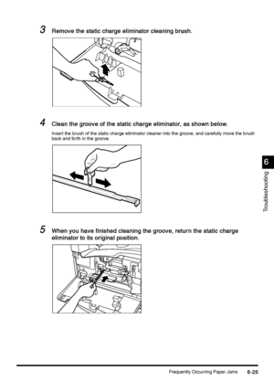 Page 237Frequently Occurring Paper Jams6-25
6-256-25 6-25
6
66 6
Troubleshooting
3
33 3Remove the static charge eliminator cleaning brush.
Remove the static charge eliminator cleaning brush.Remove the static charge eliminator cleaning brush. Remove the static charge eliminator cleaning brush.
4
44 4Clean the groove of the static charge eliminator, as shown below.
Clean the groove of the static charge eliminator, as shown below.Clean the groove of the static charge eliminator, as shown below. Clean the groove of...