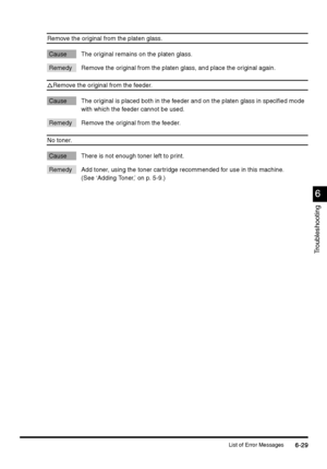Page 241List of Error Messages6-29
6-296-29 6-29
6
66 6
Troubleshooting
Remove the original from the platen glass.
Cause The original remains on the platen glass. 
Remedy Remove the original from the platen glass, and place the original again.
Remove the original from the feeder.
Cause The original is placed both in the feeder and on the platen glass in specified mode 
with which the feeder cannot be used. 
Remedy Remove the original from the feeder.
No toner.
Cause There is not enough toner left to print....