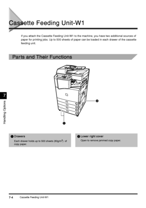 Page 252Cassette Feeding Unit-W17-4
7-47-4 7-4
Handling Options
7
77 7
Cassette Feeding Unit-W1
Cassette Feeding Unit-W1Cassette Feeding Unit-W1 Cassette Feeding Unit-W1
If you attach the Cassette Feeding Unit-W1 to the machine, you have two additional sources of 
paper for printing jobs. Up to 500 sheets of paper can be loaded in each drawer of the cassette 
feeding unit.
Par ts and Their Functions
Par ts and Their FunctionsPar ts and Their Functions Par ts and Their Functions
A
AA ADrawers
DrawersDrawers...