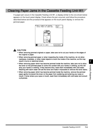 Page 253Cassette Feeding Unit-W17-5
7-57-5 7-5
7
77 7
Handling Options
Clearing Paper Jams in the Cassette Feeding Unit-W1
Clearing Paper Jams in the Cassette Feeding Unit-W1Clearing Paper Jams in the Cassette Feeding Unit-W1 Clearing Paper Jams in the Cassette Feeding Unit-W1
If a paper jam occurs in the Cassette Feeding Unit-W1, a display similar to the one shown below 
appears on the touch panel display. Check where the jam occurred, and follow the procedure 
described below and the procedure that appears on...