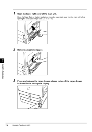 Page 254Cassette Feeding Unit-W17-6
7-67-6 7-6
7
77 7
Handling Options
1
11 1Open the lower right cover of the main unit.
Open the lower right cover of the main unit.Open the lower right cover of the main unit. Open the lower right cover of the main unit.
When the Paper Deck-L1 (option) is attached, move the paper deck away from the main unit before 
opening the cover. (See ‘Paper Deck-L1,’ on p. 7-9.)
2
22 2Remove any jammed paper.
Remove any jammed paper.Remove any jammed paper. Remove any jammed paper.
3
33...