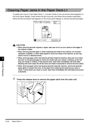 Page 258Paper Deck-L17-10
7-107-10 7-10
7
77 7
Handling Options
Clearing Paper Jams in the Paper Deck-L1 
Clearing Paper Jams in the Paper Deck-L1 Clearing Paper Jams in the Paper Deck-L1  Clearing Paper Jams in the Paper Deck-L1 
If a paper jam occurs in the Paper Deck-L1, a screen similar to the one shown below appears on 
the touch panel display. Check where the jam occurred, and follow the procedure described 
below and the procedure that appears on the touch panel display, to remove the jammed paper....