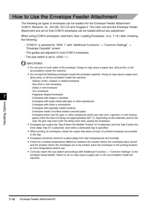 Page 264Envelope Feeder Attachment-B17-16
7-167-16 7-16
7
77 7
Handling Options
How to Use the Envelope Feeder Attachment
How to Use the Envelope Feeder AttachmentHow to Use the Envelope Feeder Attachment How to Use the Envelope Feeder Attachment
The following six types of envelopes can be loaded into the Envelope Feeder Attachment: 
COM10, Monarch, DL, ISO-B5, ISO-C5 and Yougata 4. The main unit and the Envelope Feeder 
Attachment are set so that COM10 envelopes can be loaded without any adjustment.
When using...