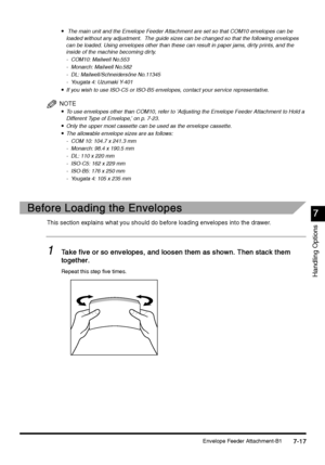 Page 265Envelope Feeder Attachment-B17-17
7-177-17 7-17
7
77 7
Handling Options

  The main unit and the Envelope Feeder Attachment are set so that COM10 envelopes can be 
loaded without any adjustment.  The guide sizes can be changed so that the following envelopes 
can be loaded. Using envelopes other than these can result in paper jams, dirty prints, and the 
inside of the machine becoming dirty.
- COM10: Mailwell No.553
- Monarch: Mailwell No.582
- DL: Mailwell/Schneidersöne No.11345
- Yougata 4: Uzumaki...