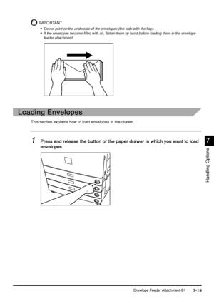 Page 267Envelope Feeder Attachment-B17-19
7-197-19 7-19
7
77 7
Handling Options
IMPORTANT

 Do not print on the underside of the envelopes (the side with the flap).

 If the envelopes become filled with air, flatten them by hand before loading them in the envelope 
feeder attachment.
Loading Envelopes
Loading EnvelopesLoading Envelopes Loading Envelopes
This section explains how to load envelopes in the drawer.
1
11 1Press and release the button of the paper drawer in which you want to load 
Press and...