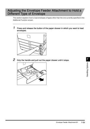 Page 271Envelope Feeder Attachment-B17-23
7-237-23 7-23
7
77 7
Handling Options
Adjusting the Envelope Feeder Attachment to Hold a 
Adjusting the Envelope Feeder Attachment to Hold a Adjusting the Envelope Feeder Attachment to Hold a  Adjusting the Envelope Feeder Attachment to Hold a 
Different Type of Envelope
Different Type of EnvelopeDifferent Type of Envelope Different Type of Envelope
This section explains how to load envelopes of types other than the one currently specified in the 
Additional Function...