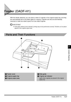 Page 275Feeder (DADF-H1)7-27
7-277-27 7-27
Handling Options
7
77 7
Feeder (DADF-H1)
Feeder (DADF-H1)Feeder (DADF-H1) Feeder (DADF-H1)
With this feeder attached, you can place a stack of originals in the original supply tray, and they 
are automatically fed to the platen glass for copying. Originals can also be automatically 
reversed to make two-sided copies from two-sided originals.
IMPORTANT

 If the paper delivery slot is blocked, printing may not be performed correctly. Therefore, do not place 
objects...