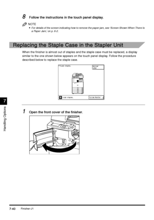 Page 288Finisher-J17-40
7-407-40 7-40
7
77 7
Handling Options
8
88 8Follow the instructions in the touch panel display.
Follow the instructions in the touch panel display.Follow the instructions in the touch panel display. Follow the instructions in the touch panel display.
NOTE

 For details of the screen indicating how to remove the paper jam, see ‘Screen Shown When There Is 
a Paper Jam,’ on p. 6-2.
Replacing the Staple Case in the Stapler Unit
Replacing the Staple Case in the Stapler UnitReplacing the...