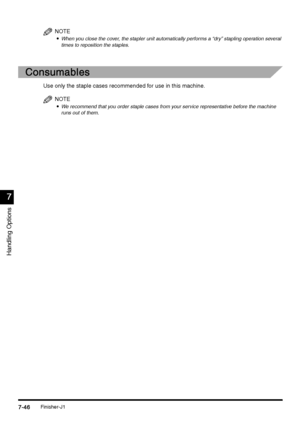 Page 294Finisher-J17-46
7-467-46 7-46
7
77 7
Handling Options
NOTE

 When you close the cover, the stapler unit automatically performs a “dry” stapling operation several 
times to reposition the staples.
Consumables
ConsumablesConsumables Consumables
Use only the staple cases recommended for use in this machine. 
NOTE

 We recommend that you order staple cases from your service representative before the machine 
runs out of them.
 