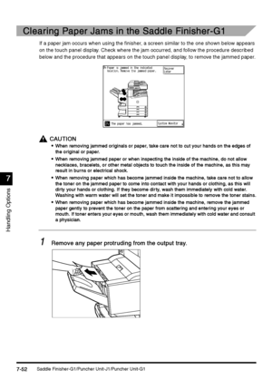 Page 300Saddle Finisher-G1/Puncher Unit-J1/Puncher Unit-G17-52
7-527-52 7-52
7
77 7
Handling Options
Clearing Paper Jams in the Saddle Finisher-G1
Clearing Paper Jams in the Saddle Finisher-G1Clearing Paper Jams in the Saddle Finisher-G1 Clearing Paper Jams in the Saddle Finisher-G1
If a paper jam occurs when using the finisher, a screen similar to the one shown below appears 
on the touch panel display. Check where the jam occurred, and follow the procedure described 
below and the procedure that appears on the...