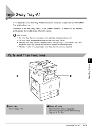 Page 321Inner 2way Tray-A17-73
7-737-73 7-73
Handling Options
7
77 7
Inner 2way Tray-A1
Inner 2way Tray-A1Inner 2way Tray-A1 Inner 2way Tray-A1
If you attach the Inner 2way Tray-A1 to the machine, prints can be delivered to both the Main 
Tray and the Inner tray.
In addition to the Inner 2way Tray-A1, if the Saddle Finisher-G1 is attached to the machine, 
prints can be delivered to three different locations.
IMPORTANT

 The Inner 2way Tray-A1 is mandatory when attaching the Saddle Finisher-G1.

 The...