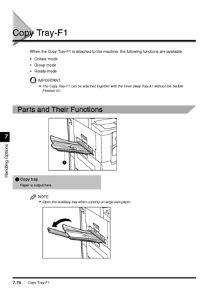 Page 326Copy Tray-F17-78
7-787-78 7-78
Handling Options
7
77 7
Copy Tray-F1
Copy Tray-F1Copy Tray-F1 Copy Tray-F1
When the Copy Tray-F1 is attached to the machine, the following functions are available:
Collate mode
Group mode
Rotate mode
IMPORTANT

 The Copy Tray-F1 can be attached together with the Inner 2way Tray-A1 without the Saddle 
Finisher-G1.
Par ts and Their Functions
Par ts and Their FunctionsPar ts and Their Functions Par ts and Their Functions
NOTE

 Open the auxiliary tray when copying...