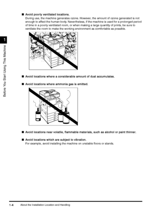 Page 34About the Installation Location and Handling1-4
1-41-4 1-4
1
11 1
Before You Star t Using This Machine
nAvoid poorly ventilated locations.
Avoid poorly ventilated locations.Avoid poorly ventilated locations. Avoid poorly ventilated locations.
During use, the machine generates ozone. However, the amount of ozone generated is not 
enough to affect the human body. Nevertheless, if the machine is used for a prolonged period 
of time in a poorly ventilated room, or when making a large quantity of prints, be...