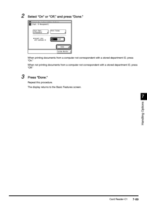 Page 337Card Reader-C17-89
7-897-89 7-89
7
77 7
Handling Options
2
22 2Select “On” or “Off,” and press “Done.”
Select “On” or “Off,” and press “Done.” Select “On” or “Off,” and press “Done.” Select “On” or “Off,” and press “Done.”
When printing documents from a computer not correspondent with a stored department ID, press 
“On.”
When not printing documents from a computer not correspondent with a stored department ID, press 
“Off.”
3
33 3Press “Done.”
Press “Done.” Press “Done.” Press “Done.”
Repeat this...