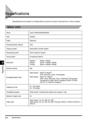 Page 340Specifications8-2
8-28-2 8-2
Appendix
8
88 8
Specifications
SpecificationsSpecifications Specifications
Specifications are subject to change without notice for product improvement or future release.
Main Unit
Main UnitMain Unit Main Unit
Name Canon iR3300/iR2800/iR2200
Ty p e D e s k t o p
Platen Stationary
Photoconductive material OPC 
Copying system Electrostatic Transfer System
Developing system Toner Projection System
Fixing system On-demand method 
ResolutionReading 600dpi x 600dpi
Writing  approx....