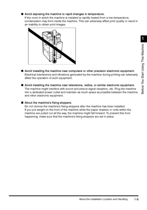 Page 35About the Installation Location and Handling1-5
1-51-5 1-5
1
11 1
Before You Star t Using This Machine
nAvoid exposing the machine to rapid changes in temperature.
Avoid exposing the machine to rapid changes in temperature.Avoid exposing the machine to rapid changes in temperature. Avoid exposing the machine to rapid changes in temperature.
If the room in which the machine is installed is rapidly heated from a low temperature, 
condensation may form inside the machine. This can adversely affect print...