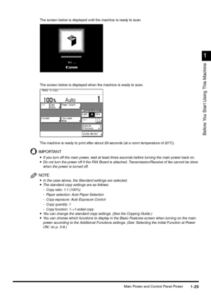 Page 55Main Power and Control Panel Power1-25
1-251-25 1-25
1
11 1
Before You Star t Using This Machine
The screen below is displayed until the machine is ready to scan.
The screen below is displayed when the machine is ready to scan.
The machine is ready to print after about 29 seconds (at a room temperature of 20°C).
IMPORTANT
•
•• •If you turn off the main power, wait at least three seconds before turning the main power back on.
•
•• •Do not turn the power off if the FAX Board is attached....