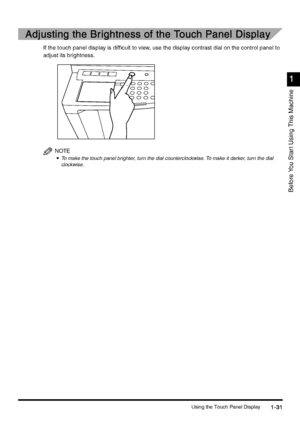 Page 61Using the Touch Panel Display1-31
1-311-31 1-31
1
11 1
Before You Star t Using This Machine
Adjusting the Brightness of the Touch Panel Display
Adjusting the Brightness of the Touch Panel DisplayAdjusting the Brightness of the Touch Panel Display Adjusting the Brightness of the Touch Panel Display
If the touch panel display is difficult to view, use the display contrast dial on the control panel to 
adjust its brightness.
NOTE
•
•• •To make the touch panel brighter, turn the dial counterclockwise. To...