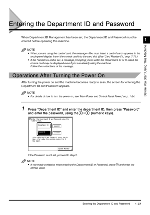 Page 67Entering the Department ID and Password1-37
1-371-37 1-37
Before You Star t Using This Machine
1
11 1
Entering the Depar tment ID and Password
Entering the Depar tment ID and PasswordEntering the Depar tment ID and Password Entering the Depar tment ID and Password
When Department ID Management has been set, the Department ID and Password must be 
entered before operating this machine.
NOTE
•
•• •When you are using the control card, the message  appears in the 
touch panel display. Insert the control card...