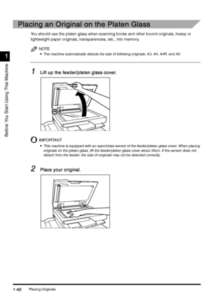 Page 72Placing Originals1-42
1-421-42 1-42
1
11 1
Before You Star t Using This Machine
Placing an Original on the Platen Glass
Placing an Original on the Platen GlassPlacing an Original on the Platen Glass Placing an Original on the Platen Glass
You should use the platen glass when scanning books and other bound originals, heavy or 
lightweight paper originals, transparencies, etc., into memory.
NOTE
•
•• •The machine automatically detects the size of following originals: A3, A4, A4R, and A5.
1
11 1Lift up the...