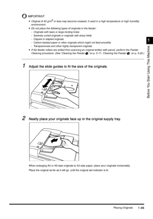 Page 75Placing Originals1-45
1-451-45 1-45
1
11 1
Before You Star t Using This Machine
IMPORTANT
•
•• •Original of 40 g/m2
 or less may become creased, if used in a high temperature or high humidity 
environment.
•
•• •Do not place the following types of originals in the feeder:
- Originals with tears or large binding holes
- Severely curled originals or originals with sharp folds
- Clipped or stapled originals 
- Carbon-backed paper or other originals which might not feed smoothly 
- Transparencies and other...