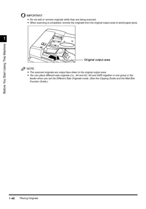 Page 76Placing Originals1-46
1-461-46 1-46
1
11 1
Before You Star t Using This Machine
IMPORTANT
•
•• •Do not add or remove originals while they are being scanned.
•
•• •When scanning is completed, remove the originals from the original output area to avoid paper jams.
NOTE
•
•• •The scanned originals are output face down to the original output area.•
•• •You can place different-size originals (i.e., A4 and A3, A5 and A4R) together in one group in the 
feeder when you set the Different Size Originals mode. (See...