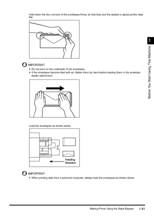 Page 81Making Prints Using the Stack Bypass1-51
1-511-51 1-51
1
11 1
Before You Star t Using This Machine
Hold down the four corners of the envelopes firmly, so that they  and the sealed or glued portion stay  
flat.
IMPORTANT
•
•• •Do not print on the underside of the envelopes.
•
•• •If the envelopes become filed with air, flatten them by hand before loading them in the envelope 
feeder attachment.
Load the envelopes as shown below.
IMPORTANT
•
•• •When printing data from a personal computer, always load the...