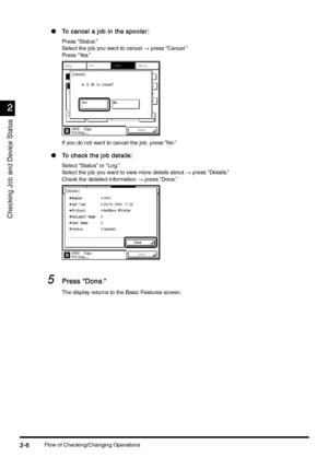 Page 98Flow of Checking/Changing Operations2-6
2-62-6 2-6
2
22 2
Checking Job and Device Status
lTo cancel a job in the spooler:
To cancel a job in the spooler:To cancel a job in the spooler: To cancel a job in the spooler:
Press “Status.”
Select the job you want to cancel → press “Cancel.”
Press “Yes.”
If you do not want to cancel the job, press “No.”
l
To check the job details: 
To check the job details: To check the job details:  To check the job details: 
Select “Status” or “Log.”
Select the job you want to...