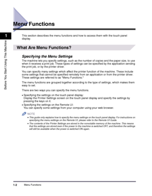 Page 12Menu Functions1-2
1
Before You Start Using This Machine
Menu Functions
This section describes the menu functions and how to access them with the touch panel 
display.
 
What Are Menu Functions?
Specifying the Menu Settings
The machine lets you specify settings, such as the number of copies and the paper size, to use when it receives a print job. These types of settings can be specified by the application sending 
the print job, or by the printer driver.
You can specify many settings which affect the...