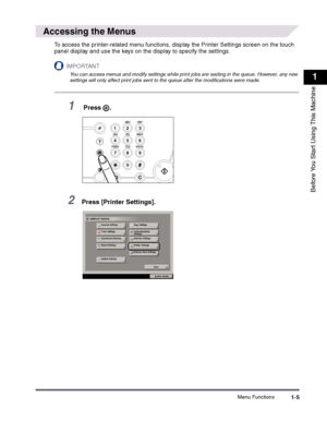 Page 15Menu Functions1-5
1
Before You Start Using This Machine
 
Accessing the Menus
To access the printer-related menu functions, display the Printer Settings screen on the touch 
panel display and use the keys on the display to specify the settings.
IMPORTANT
 
You can access menus and modify settings while print jobs are waiting in the queue. However, any new settings will only affect print jobs sent to the queue after the modifications were made.
1 Press  .
2Press [Printer Settings].
123
456
789
ABCDEF...