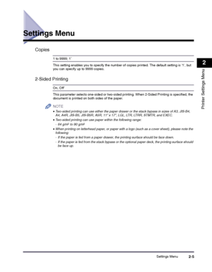 Page 25Settings Menu2-5
2
Printer Settings Menu
Settings Menu
Copies
1 to 9999; 1*
This setting enables you to specify the number of copies printed. The default setting is 1, but you can specify up to 9999 copies.
2-Sided Printing
On, Off*
This parameter selects one-sided or two-sided printing. When 2-Sided Printing is specified, the document is printed on both sides of the paper.
NOTE
 
•Two-sided printing can use either the paper drawer or the stack bypass in sizes of A3, JIS-B4, A4, A4R, JIS-B5, JIS-B5R,...