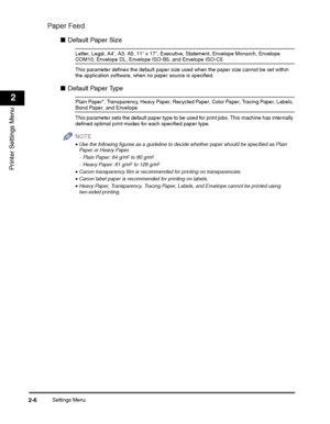 Page 26Settings Menu2-6
2
Printer Settings Menu
Paper Feed
■Default Paper Size
Letter, Legal, A4*, A3, A5, 11 x 17, Executive, Statement, Envelope Monarch, Envelope COM10, Envelope DL, Envelope ISO-B5, and Envelope ISO-C5
This parameter defines the default paper size used when the paper size cannot be set within the application software, when no paper source is specified.
■Default Paper Type
Plain Paper*, Transparency, Heavy Paper, Recycled Paper, Color Paper, Tracing Paper, Labels, Bond Paper, and Envelope...