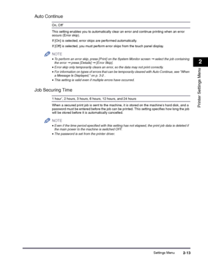 Page 33Settings Menu2-13
2
Printer Settings Menu
Auto Continue
On, Off*
This setting enables you to automatically clear an error and continue printing when an error occurs (Error skip).
If [On] is selected, error skips are performed automatically.
If [Off] is selected, you must perform error skips from the touch panel display.
NOTE
 
•To perform an error skip, press [Print] on the System Monitor screen ➞ select the job containing the error ➞ press [Details] ➞ [Error Skip].
•Error skip only temporarily clears an...