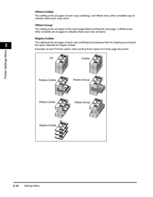 Page 36Settings Menu2-16
2
Printer Settings Menu
Offset+Collate
This setting prints all pages of each copy (collating), and offsets every other complete copy to indicate where each copy starts.
Offset+Group
This setting prints all copies of the same page before printing the next page. It offsets every other complete set of pages to indicate where each new set starts.
Staple+Collate
This setting prints all pages of each copy (collating) and prepares them for stapling according to the option selected for...