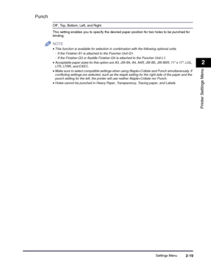 Page 39Settings Menu2-19
2
Printer Settings Menu
Punch
Off*, Top, Bottom, Left, and Right
This setting enables you to specify the desired paper position for two holes to be punched for binding.
NOTE
 
•This function is available for selection in combination with the following optional units. 
- If the Finisher-S1 is attached to the Puncher Unit-Q1.
- If the Finisher-Q3 or Saddle Finisher-Q4 is attached to the Puncher Unit-L1.
•Acceptable paper sizes for this option are A3, JIS-B4, A4, A4R, JIS-B5, JIS-B5R, 11 x...