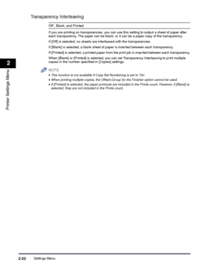 Page 42Settings Menu2-22
2
Printer Settings Menu
Transparency Interleaving
Off*, Blank, and Printed
If you are printing on transparencies, you can use this setting to output a sheet of paper after each transparency. The paper can be blank, or it can be a paper copy of the transparency.
If [Off] is selected, no sheets are interleaved with the transparencies.
If [Blank] is selected, a blank sheet of paper is inserted between each transparency.
If [Printed] is selected, a printed paper from the print job is...