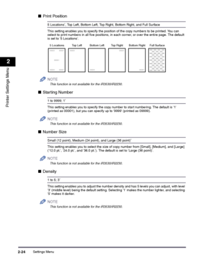 Page 44Settings Menu2-24
2
Printer Settings Menu
■Print Position
5 Locations*, Top Left, Bottom Left, Top Right, Bottom Right, and Full Surface
This setting enables you to specify the position of the copy numbers to be printed. You can select to print numbers in all five positions, in each corner, or over the entire page. The default is set to 5 Locations.
NOTE
 
This function is not available for the iR3530/iR2230.
■Starting Number
1 to 9999; 1*
This setting enables you to specify the copy number to start...