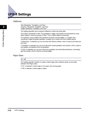 Page 46UFR II Settings2-26
2
Printer Settings Menu
UFR II Settings
Halftones
Text: Resolution*, Gradation, and ToneGraphics: Resolution, Gradation, and Tone*
Image: Resolution, Gradation, and Tone*
This setting specifies how to express halftones in black and white data.
Print data is expressed in dots. Fine gradations, edges, and shades are expressed by using dither patterns, which are groups of dots. This is called halftone processing.
For example, using a pattern that sharpens character and line edges, or a...