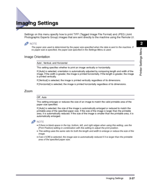 Page 47Imaging Settings2-27
2
Printer Settings Menu
Imaging Settings
Settings on this menu specify how to print TIFF (Tagged Image File Format) and JPEG (Joint 
Photographic Experts Group) images that are sent directly to the machine using the Remote UI.
NOTE
 
The paper size used is determined by the paper size specified when the data is sent to the machine. If no paper size is specified, the paper size specified in the Settings Menu is used.
Image Orientation
Auto*, Vertical, and Horizontal
This setting...