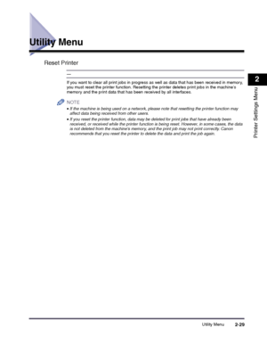 Page 49Utility Menu2-29
2
Printer Settings Menu
Utility Menu
Reset Printer
—
If you want to clear all print jobs in progress as well as data that has been received in memory, you must reset the printer function. Resetting the printer deletes print jobs in the machines memory and the print data that has been received by all interfaces.
NOTE
 
•If the machine is being used on a network, please note that resetting the printer function may affect data being received from other users.
•If you reset the printer...