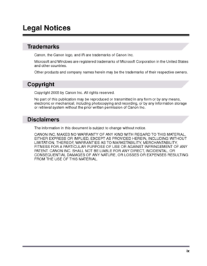 Page 9ix
 
Trademarks
Canon, the Canon logo, and iR are trademarks of Canon Inc.
Microsoft and Windows are registered trademarks of Microsoft Corporation in the United States 
and other countries.
Other products and company names herein may be the trademarks of their respective owners.
 
Copyright
Copyright 2005 by Canon Inc. All rights reserved.
No part of this publication may be reproduced or transmitted in any form or by any means, 
electronic or mechanical, including photocopying and recording, or by any...