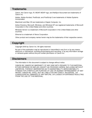 Page 11xi
Trademarks
Canon, the Canon logo, iR, MEAP, MEAP logo, and NetSpot Accountant are trademarks of 
Canon Inc.
Adobe, Adobe Acrobat, PostScript, and PostScript 3 are trademarks of Adobe Systems Incorporated.
Macintosh and Mac OS are trademarks of Apple Computer, Inc.
Active Directory, Microsoft, Windows, and Windows NT are registered trademarks of Microsoft 
Corporation in the United States and other countries.
Windows Server is a trademark of Microsoft Corporation in the United States and other...