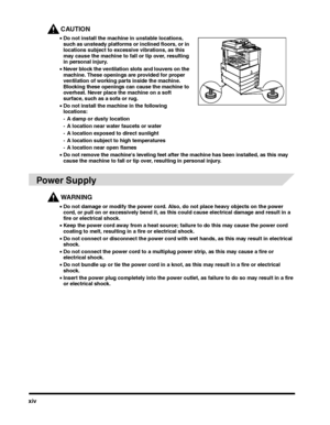 Page 14xiv
CAUTION
•Do not install the machine in unstable locations, such as unsteady platforms or inclined floors, or in locations subject to excessive vibrations, as this may cause the machine to fall or tip over, resulting in personal injury.
•Never block the ventilation slots and louvers on the machine. These openings are provided for proper ventilation of working parts inside the machine. Blocking these openings can cause the machine to overheat. Never place the machine on a soft surface, such as a sofa...