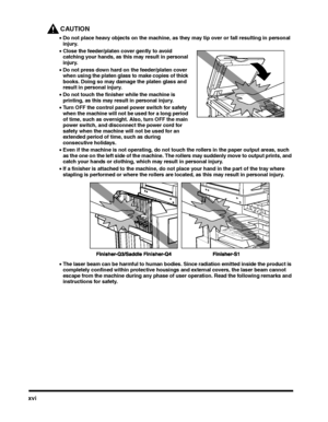 Page 16xvi
CAUTION
•Do not place heavy objects on the machine, as they may tip over or fall resulting in personal injury.
•Close the feeder/platen cover gently to avoid catching your hands, as this may result in personal injury.
•Do not press down hard on the feeder/platen cover when using the platen glass to make copies of thick books. Doing so may damage the platen glass and result in personal injury.
•Do not touch the finisher while the machine is printing, as this may result in personal injury.
•Turn OFF...