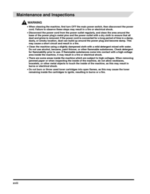 Page 18xviii
 
Maintenance and Inspections
WARNING
•When cleaning the machine, first turn OFF the main power switch, then disconnect the power cord. Failure to observe these steps may result in a fire or electrical shock.
•Disconnect the power cord from the power outlet regularly, and clean the area around the base of the power plugs metal pins and the power outlet with a dry cloth to ensure that all dust and grime is removed. If the power cord is connected for a long period of time in a damp, dusty, or smoky...