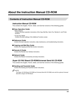 Page 21xxi
About the Instruction Manual CD-ROM
Contents of Instruction Manual CD-ROM
Instruction Manual CD-ROM
This contains the English, French, Italian, and German versions of the following guides.
■Easy Operation Guide Basic FeaturesContains the basic operation instructions of the Copy, Mail Box, Send, Fax, Remote UI, and Printer functions.
 To Suit Your NeedsContains the basic settings of the Additional Functions screen.
■Reference GuideContains the basic operation instructions, daily maintenance, and...