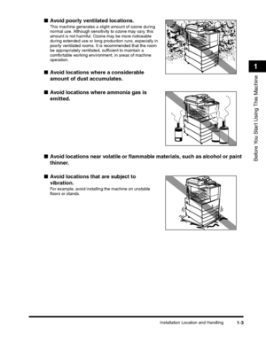 Page 29Installation Location and Handling1-3
Before You Start Using This Machine
1
■Avoid poorly ventilated locations.
This machine generates a slight amount of ozone during normal use. Although sensitivity to ozone may vary, this amount is not harmful. Ozone may be more noticeable during extended use or long production runs, especially in poorly ventilated rooms. It is recommended that the room be appropriately ventilated, sufficient to maintain a comfortable working environment, in areas of machine operation....