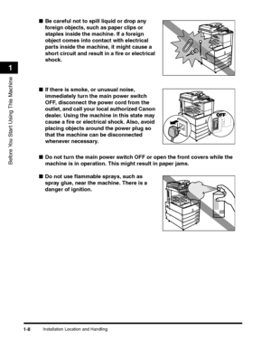 Page 34Installation Location and Handling1-8
Before You Start Using This Machine
1
■Be careful not to spill liquid or drop any 
foreign objects, such as paper clips or 
staples inside the machine. If a foreign 
object comes into contact with electrical 
parts inside the machine, it might cause a 
short circuit and result in a fire or electrical 
shock.
■If there is smoke, or unusual noise, 
immediately turn the main power switch 
OFF, disconnect the power cord from the 
outlet, and call your local authorized...