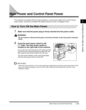 Page 45Main Power and Control Panel Power1-19
Before You Start Using This Machine
1
Main Power and Control Panel Power
The machine is provided with two power switches, a main power switch and a control panel 
power switch, as well as a breaker that detects excess current or leakage current.
 
How to Turn ON the Main Power
1Make sure that the power plug is firmly inserted into the power outlet.
WARNING
Do not connect or disconnect the power cord with wet hands, as this may result in electrical shock.
2Press the...